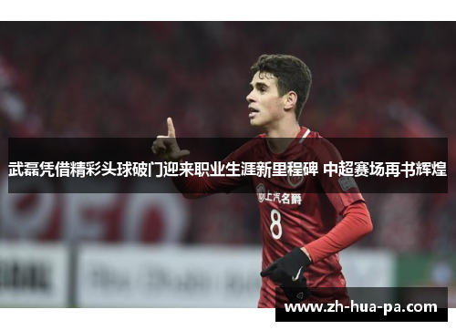 武磊凭借精彩头球破门迎来职业生涯新里程碑 中超赛场再书辉煌