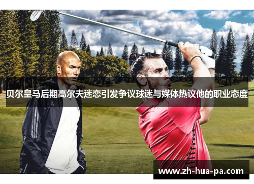 贝尔皇马后期高尔夫迷恋引发争议球迷与媒体热议他的职业态度