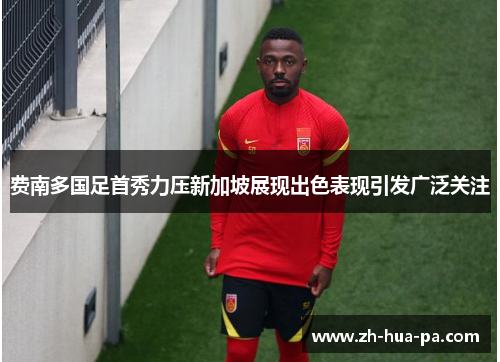 费南多国足首秀力压新加坡展现出色表现引发广泛关注