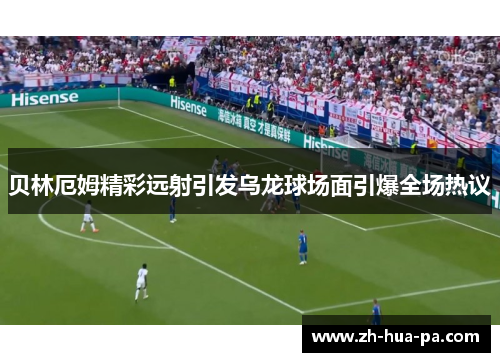 贝林厄姆精彩远射引发乌龙球场面引爆全场热议