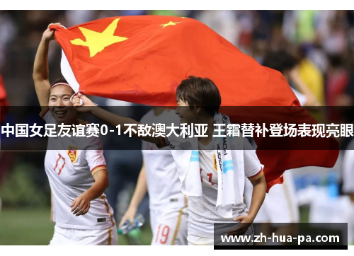 中国女足友谊赛0-1不敌澳大利亚 王霜替补登场表现亮眼